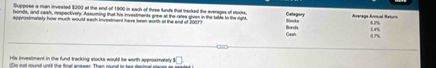 Suppose a man invested $200 at the end of 1900 in each of three funds that tracked the averages of stocks. Category 
bonds, and cash, respectively. Assuming that his investments grew at the rates given in the table to the right, Average Annual Return 
approximately how much would each investment have been worth at the end of 2007? Bonds Stocks 0.2%
Cash 0.7% 2.4%
His investment in the fund tracking stocks would be worth approximately $□.