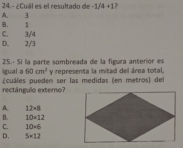 24.- ¿Cuál es el resultado de -1/4+1 ?
A. 3
B. 1
C. 3/4
D. 2/3
25.- Si la parte sombreada de la figura anterior es
igual a 60cm^2 y representa la mitad del área total,
¿cuáles pueden ser las medidas (en metros) del
rectángulo externo?
A. 12* 8
B. 10* 12
C. 10* 6
D. 5* 12