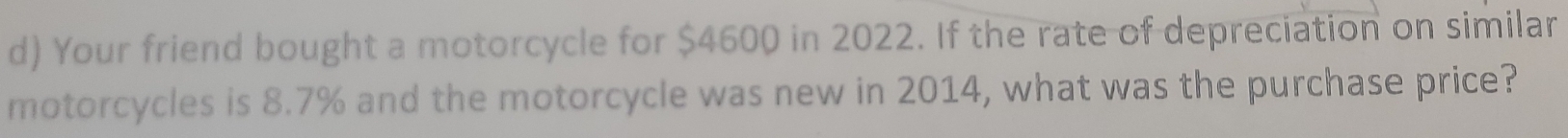 Your friend bought a motorcycle for $4600 in 2022. If the rate of depreciation on similar 
motorcycles is 8.7% and the motorcycle was new in 2014, what was the purchase price?