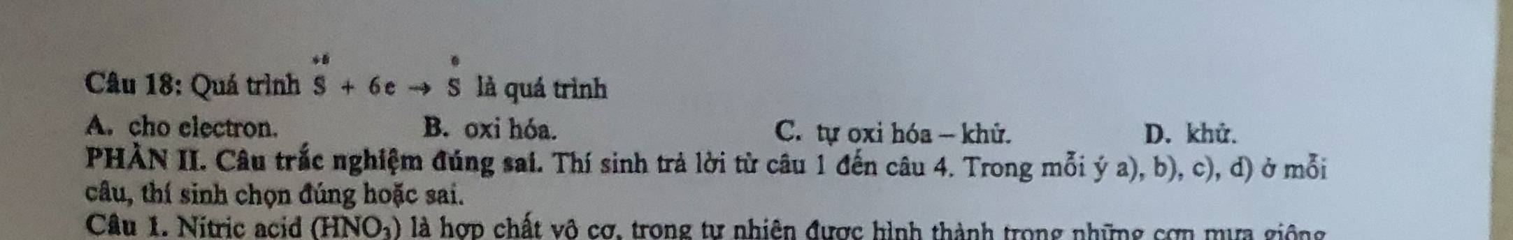 Quá trình beginarrayr^((+6eto s^+6)+6eto Sendarray)  là quá trình
A. cho electron. B. oxi hóa. C. tự oxi hóa - khử. D. khử.
PHÀN II. Câu trắc nghiệm đúng sai. Thí sinh trả lời từ câu 1 đến câu 4. Trong mỗi ý a), b), c), d) ở mỗi
câu, thí sinh chọn đúng hoặc sai.
Câu 1. Nitric acid (HNO_3) là hợp chất vô cơ, trong tư nhiên được hình thành trong những cơn mựa giống