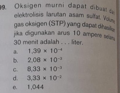 Oksigen murni dapat dibuat da 
elektrolisis larutan asam sulfat. Volum
gas oksigen (STP) yang dapat dihasilkan
jika digunakan arus 10 ampere selama
30 menit adalah . . . liter.
a. 1,39* 10^(-4)
b. 2,08* 10^(-3)
C. 8,33* 10^(-3)
d. 3,33* 10^(-2)
e. 1,044