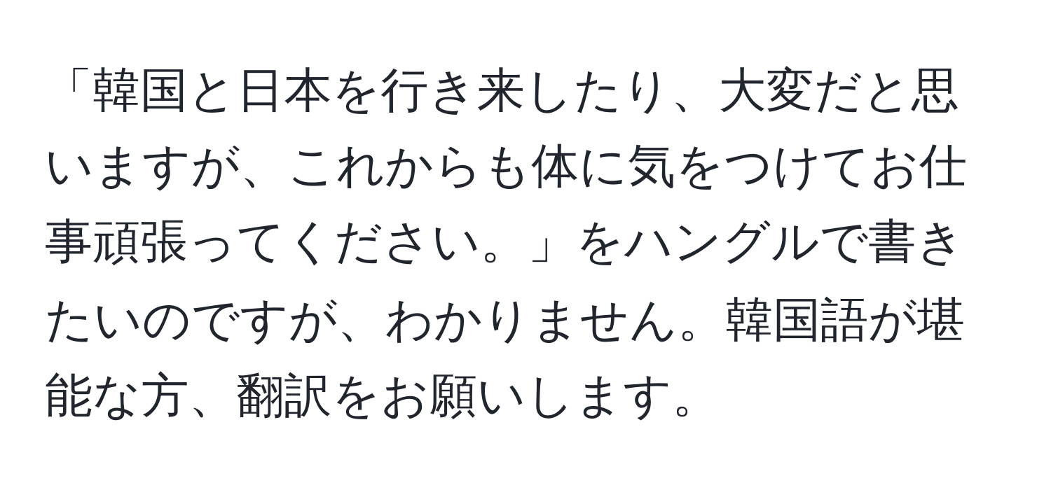 「韓国と日本を行き来したり、大変だと思いますが、これからも体に気をつけてお仕事頑張ってください。」をハングルで書きたいのですが、わかりません。韓国語が堪能な方、翻訳をお願いします。