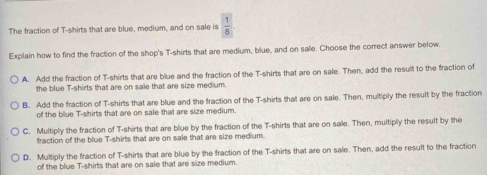 The fraction of T-shirts that are blue, medium, and on sale is  1/8 . 
Explain how to find the fraction of the shop's T-shirts that are medium, blue, and on sale. Choose the correct answer below.
A. Add the fraction of T-shirts that are blue and the fraction of the T-shirts that are on sale. Then, add the result to the fraction of
the blue T-shirts that are on sale that are size medium.
B. Add the fraction of T-shirts that are blue and the fraction of the T-shirts that are on sale. Then, multiply the result by the fraction
of the blue T-shirts that are on sale that are size medium.
C. Multiply the fraction of T-shirts that are blue by the fraction of the T-shirts that are on sale. Then, multiply the result by the
fraction of the blue T-shirts that are on sale that are size medium.
D. Multiply the fraction of T-shirts that are blue by the fraction of the T-shirts that are on sale. Then, add the result to the fraction
of the blue T-shirts that are on sale that are size medium.