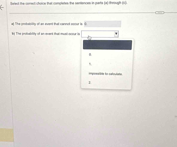 Select the correct choice that completes the sentences in parts (a) through (c).
a) The probability of an event that cannot occur is 0.
b) The probability of an event that must occur is
0.
1.
impossible to calculate.
2.