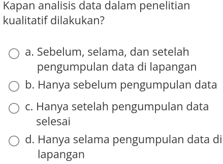 Kapan analisis data dalam penelitian
kualitatif dilakukan?
a. Sebelum, selama, dan setelah
pengumpulan data di lapangan
b. Hanya sebelum pengumpulan data
c. Hanya setelah pengumpulan data
selesai
d. Hanya selama pengumpulan data di
lapangan