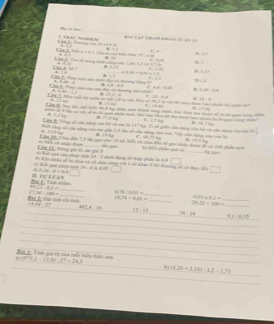 Họ và tên
E TRàc NgHiệm Bai Tạp tham khao th àn 12
Câu 1: Thương cin 20 và 8 là
A. O. 4 B. 5 2 C.4
Cầu 2: Biên a =0J Gii trị cúa hiêu thác 35:a1is D. 2.5
A. 0 5 B. 50
cabs D. 5
Câu 3; Tìm số trung bình cộng của 1,36; 5,2 và 3,7 là:
A. 4,32
Câu 4; Số ? C. 3,42
B. 5,13 D. 3,|5
A. 19 B. 1.7 x0.36=0.45* 1.2 C 15 D. 3
Câu 5: Phép tính nào dưới đây có thương bằng 6?
a0 48:8 B. 4.8:9.8 C 4.8:0.08 D. 9.48:0.8
Cầu 6; Phép chia nào sau đây có thương nhỏ nhất?
46 48:12 B. 25.2:6 C 20:0,4 D. 18:4
Câu 7: May mỗt bộ quân áo hết 2,8 m vài. Hỏi có 39,2 m vài thi may đim nhabe bi quin io?
A. 12 bộ B. 13 bộ C. 14 bộ D. 15 bộ
Cầu 8: Sau khi chế biển 46,8 kg nhân tuui thính long nhên, bác Hoa thu được số ki-li-gam long nhâm
guim đi 9 tần so với số ki-lô-gam nhân tui. Hỏi bắc Hoa đã thu được bao nhuâu ki-lô-gam long nhân?
A. 5,2 kg B. 37.8 kg C. 2.5 kg D. 38,7 kg
Câu 2: Tổng số cân nặng của bố và mẹ là 117 kg. Tì số giữ cân nặng của bồ và cán năng của mẹ 56 7/5 
Biết rằng số căn nặng của mẹ gắp 2,5 lần số cân nặng của con. Vậy cân nặng của con li:
A. 15,9 kg B. 19 kg C. 48,75 kg D. 19.5 kg
Câu 10: Chia đều 7,5 tấn gao cho 10 xã. Mỗi xã chia đều số gạo nhận được đề có 190 phần quả.
2) Mỗi xã nhân được_ tấn gạo. b) Mỗi phần quà có _kg gạo.
Câu 11: Đúng ghi Đ, sai ghi S
2) Kết quả của phép tính 24:5 dưới dạng số thập phân là 4,8
b) Khi nhân số bị chia và số chia cùng với 1 số khác 0 thì thương sẽ có thay đời
() Kết quả phép tính
d) 0.36:6=0.6□ 34:4li 8.05
Il tự luạn
Bài 1: Tinh nhâm
89,23:0,1=
_ 27,36:100=
_
_ 0.76:0.01=
Bài 2: Đặt tính rối tính.
_ 19,74* 0,01=
_ 0.03* 0.1=
14,04:27
29.32* 100= _
462,4:16
12:15
78:24
9.1:0.35
Bài 3: Tính giá trị của mỗi biêu thức sau.
a) (975.1-13.9):27+24.3 b) (4,26+3,18):3,2-1.71