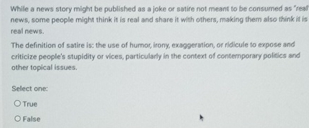 While a news story might be published as a joke or satire not meant to be consumed as "real
news, some people might think it is real and share it with others, making them also think it is
real news.
The definition of satire is: the use of humor, irony, exaggeration, or ridicule to expose and
criticize people's stupidity or vices, particularly in the context of contemporary politics and
other topical issues.
Select one:
True
False