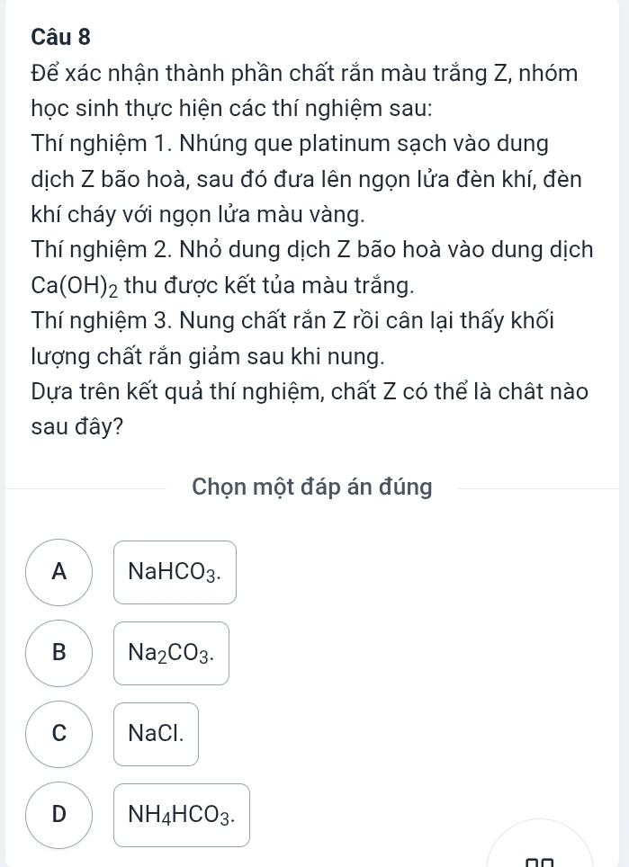 Để xác nhận thành phần chất rắn màu trắng Z, nhóm
học sinh thực hiện các thí nghiệm sau:
Thí nghiệm 1. Nhúng que platinum sạch vào dung
dịch Z bão hoà, sau đó đưa lên ngọn lửa đèn khí, đèn
khí cháy với ngọn lửa màu vàng.
Thí nghiệm 2. Nhỏ dung dịch Z bão hoà vào dung dịch
Ca(OH)_2 thu được kết tủa màu trắng.
Thí nghiệm 3. Nung chất rắn Z rồi cân lại thấy khối
lượng chất rắn giảm sau khi nung.
Dựa trên kết quả thí nghiệm, chất Z có thể là chất nào
sau đây?
Chọn một đáp án đúng
A sqrt(a) HCO_3.
B Na_2CO_3.
C NaCl.
D NH_4HCO_3.