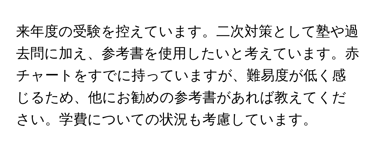 来年度の受験を控えています。二次対策として塾や過去問に加え、参考書を使用したいと考えています。赤チャートをすでに持っていますが、難易度が低く感じるため、他にお勧めの参考書があれば教えてください。学費についての状況も考慮しています。