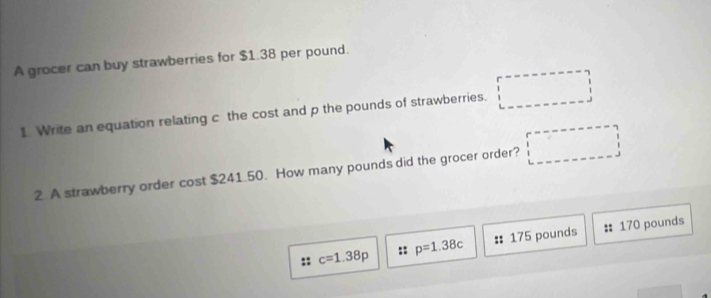 A grocer can buy strawberries for $1.38 per pound. 
1 Write an equation relating c the cost and p the pounds of strawberries. 
2 A strawberry order cost $241.50. How many pounds did the grocer order?
c=1.38p :: p=1.38c : 175 pounds 170 pounds