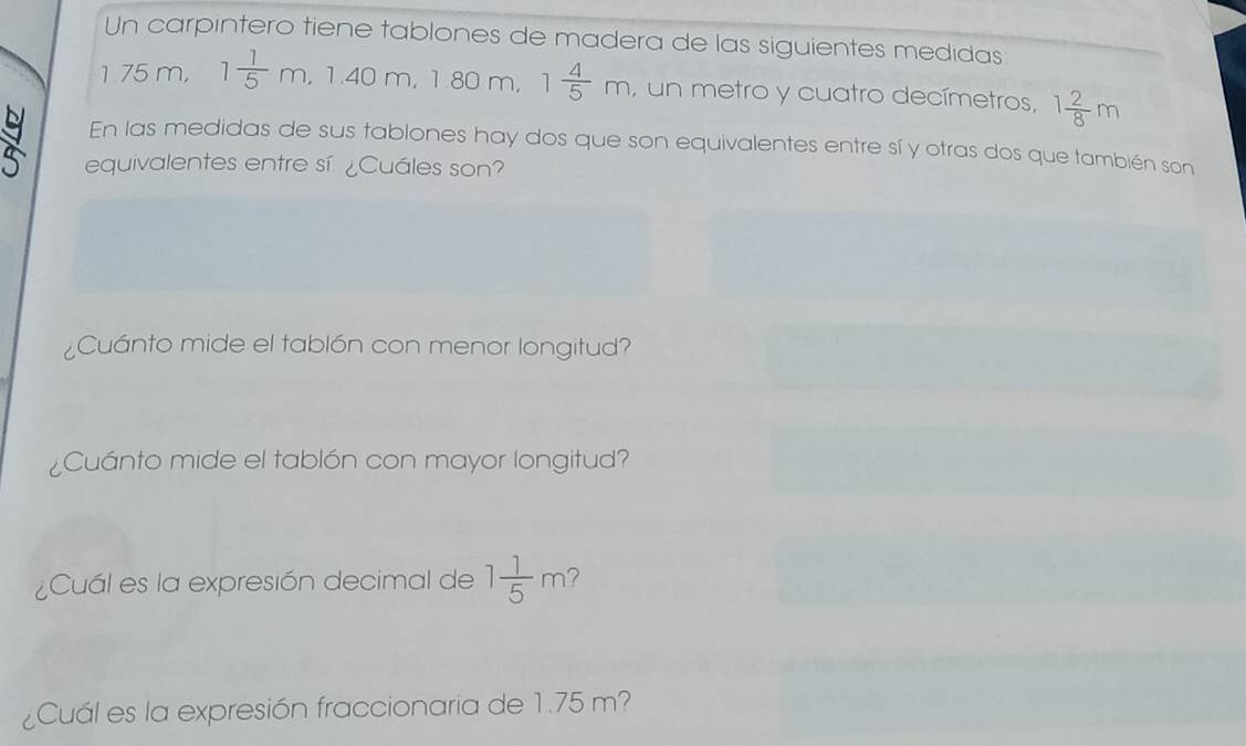 Un carpintero tiene tablones de madera de las siguientes medidas 
1 75 m, 1 1/5 m, 1.40m, 1.80 m, 1 4/5 m , un metro y cuatro decímetros, 1 2/8 m
En las medidas de sus tablones hay dos que son equivalentes entre sí y otras dos que también son 
equivalentes entre sí ¿Cuáles son? 
¿Cuánto mide el tablón con menor longitud? 
¿Cuánto mide el tablón con mayor longitud? 
¿Cuál es la expresión decimal de 1 1/5 m ? 
¿Cuál es la expresión fraccionaria de 1.75 m?