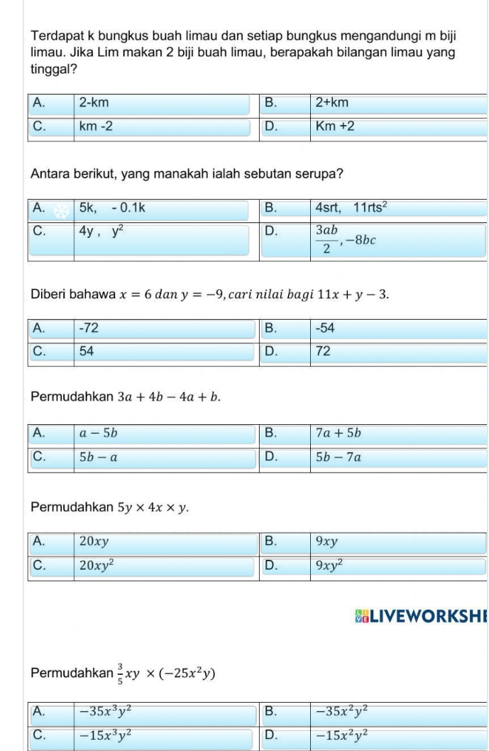 Terdapat k bungkus buah limau dan setiap bungkus mengandungi m biji
limau. Jika Lim makan 2 biji buah limau, berapakah bilangan limau yang
tinggal?
Antara berikut, yang manakah ialah sebutan serupa?
Diberi bahawa x=6 dan y=-9 , cari nilai bagi 11x+y-3.
Permudahkan 3a+4b-4a+b.
Permudahkan 5y* 4x* y.
BLIVEWORKSHI
Permudahkan  3/5 xy* (-25x^2y)