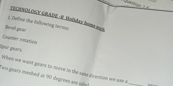 TECHNOLOGY GRADE -8 Holiday home work 
1. Define the following terms: 
Bevel gear 
Counter rotation 
Spur gears. 
_ 
When we want gears to move in the same direction we use a 
`wo gears meshed at 90 degrees are called