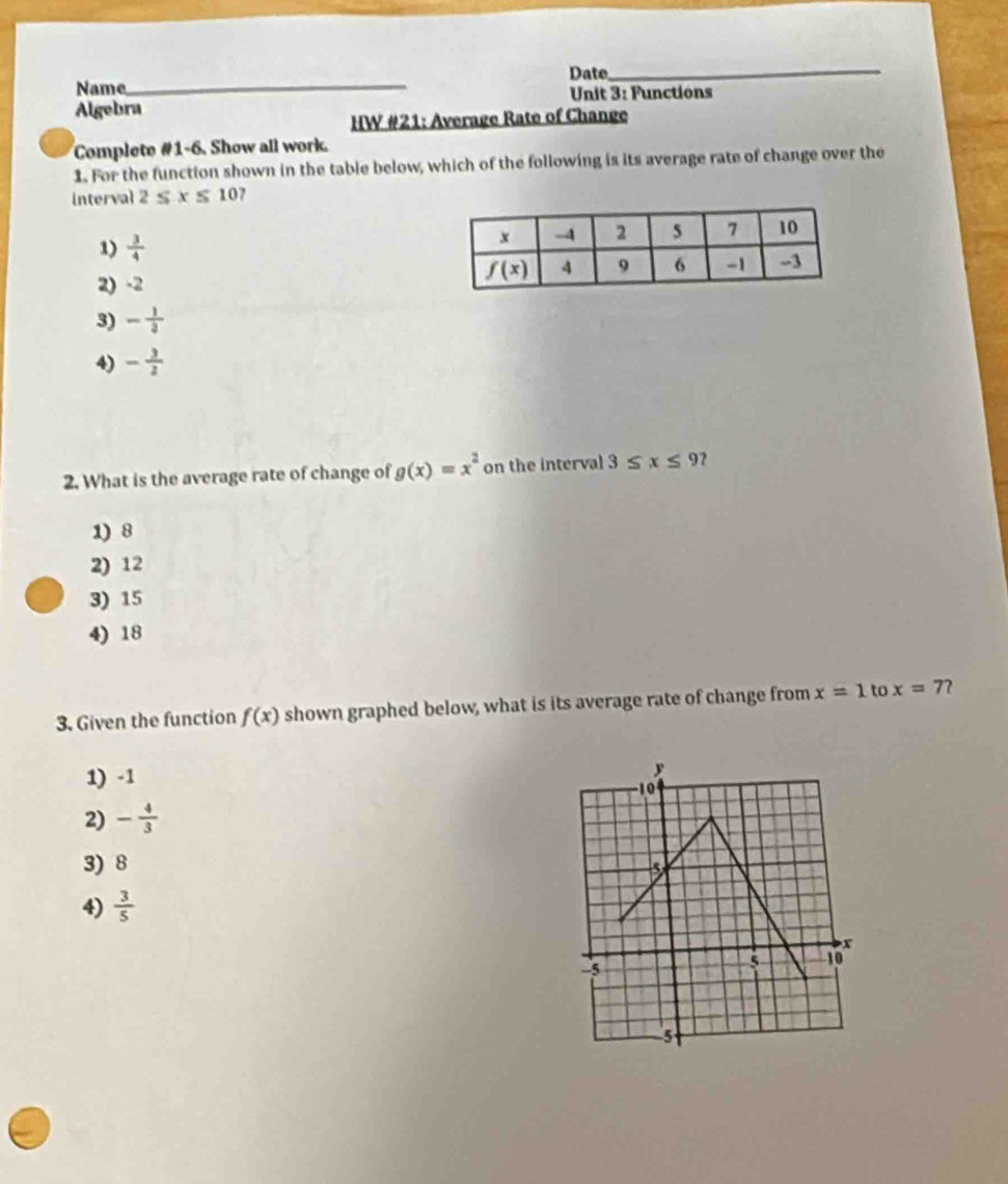 Date_
Name_
Unit 3: Functions
Algebra
HW #21: Average Rate of Change
Complete #1-6. Show all work.
1. For the function shown in the table below, which of the following is its average rate of change over the
interval 2≤ x≤ 10
1)  3/4 
2) -2
3) - 1/3 
4) - 3/2 
2. What is the average rate of change of g(x)=x^2 on the interval 3≤ x≤ 9
1) 8
2) 12
3) 15
4) 18
3. Given the function f(x) shown graphed below, what is its average rate of change from x=1 to x=7 2
1) -1
2) - 4/3 
3) 8
4)  3/5 