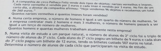 A companhia de circo Palhaço Feliz vende dois tipos de objetos: narizes vermelhos e ímanes. 
Cada nariz vermelho é vendido por 2 euros e cada íman é vendido por 3 euros. No fim de um 
certo dia, o diretor da companhia afirmou: “Hoje vendemos 96 objetos e recebemos um total 
de 260 euros." 
Quantos narizes vermelhos e quantos ímanes foram vendidos? 
4. Numa certa empresa, o número de homens é igual a um quarto do número de mulheres. Se 
a empresa contratar mais 2 homens e mais 3 mulheres, o número de homens passará a ser 
igual a um terço do número de mulheres. 
Quantos homens e quantas mulheres trabalham atualmente nesta empresa? 
5. Numa vísita de estudo a um parque natural, o número de alunos do 2° ciclo foi o triplo do 
número de alunos do 3° cíclo. Cada aluno do 2° ciclo pagou um bilhete de 9 euros e cada alun 
do 3° ciclo pagou um bilhete de 12 euros, tendo os bilhetes custado 507 euros no total. 
Determina o número de alunos de cada ciclo que participaram na visita de estudo.