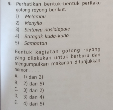 Perhatikan bentuk-bentuk perilaku
gotong royong berikut.
1) Melambu
2) Monyilo
3) Sintuwu nosiolapale
4) Batagak kudo-kudo
5) Sambatan
Bentuk kegiatan gotong royong
yang dilakukan untuk berburu dan
mengumpulkan makanan ditunjukkan
nomor . . . .
A. 1) dan 2)
B. 2) dan 5)
C. 3) dan 2)
D. 3) dan 4)
E. 4) dan 5)