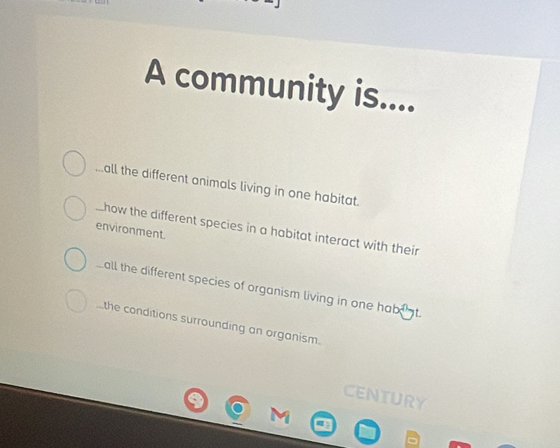 A community is....
all the different animals living in one habitat.
_ how the different species in a habitat interact with their
environment.
all the different species of organism living in one habi t.
the conditions surrounding an organism.
CENTURY