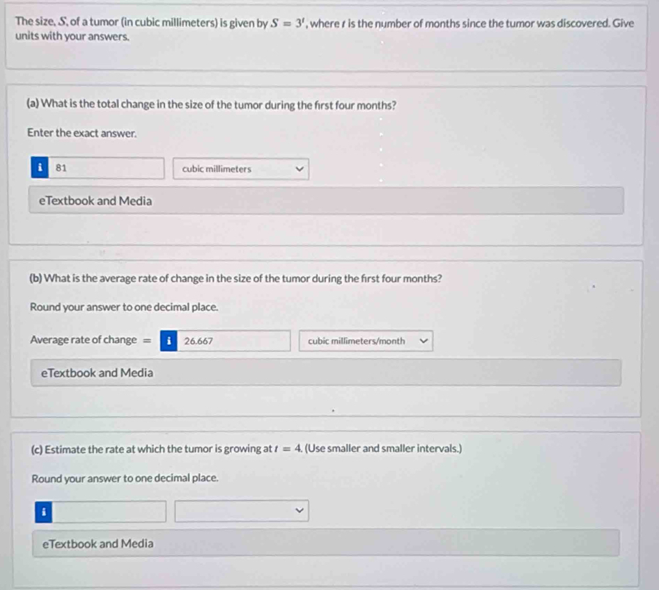 The size, S, of a tumor (in cubic millimeters) is given by S=3' , where r is the number of months since the tumor was discovered. Give
units with your answers.
(a) What is the total change in the size of the tumor during the first four months?
Enter the exact answer.
i 81 cubic millimeters
eTextbook and Media
(b) What is the average rate of change in the size of the tumor during the first four months?
Round your answer to one decimal place.
Average rate of change = i 26.667 cubic millimeters/month
eTextbook and Media
(c) Estimate the rate at which the tumor is growing at t=4 (Use smaller and smaller intervals.)
Round your answer to one decimal place.
i
eTextbook and Media