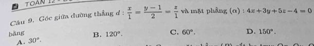 TOAN
Câu 9. Góc giữa đường thẳng d :  x/1 = (y-1)/2 = z/1  và mặt phẳng (α) : 4x+3y+5z-4=0
bằng 120°. C. 60°. D. 150°.
A. 30°. B.