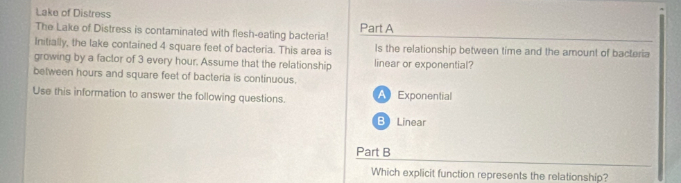 Lake of Distress
The Lake of Distress is contaminated with flesh-eating bacteria! Part A
Initially, the lake contained 4 square feet of bacteria. This area is ls the relationship between time and the amount of bacteria
growing by a factor of 3 every hour. Assume that the relationship linear or exponential?
between hours and square feet of bacteria is continuous.
Use this information to answer the following questions. AExponential
BLinear
Part B
Which explicit function represents the relationship?