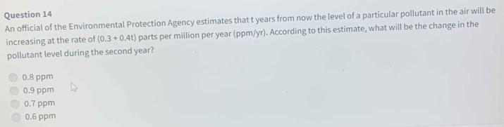 An official of the Environmental Protection Agency estimates that t years from now the level of a particular pollutant in the air will be
increasing at the rate of (0.3+0.4t) parts per million per year (ppm/yr). According to this estimate, what will be the change in the
pollutant level during the second year?
0.8 ppm
0.9 ppm
0.7 ppm
0.6 ppm