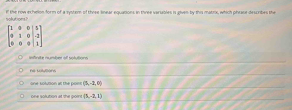 If the row echelon form of a system of three linear equations in three variables is given by this matrix, which phrase describes the
solutions?
infinite number of solutions
no solutions
one solution at the point (5,-2,0)
one solution at the point (5,-2,1)