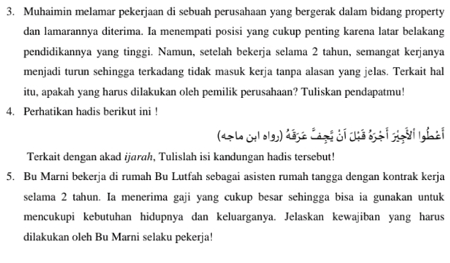 Muhaimin melamar pekerjaan di sebuah perusahaan yang bergerak dalam bidang property 
dan lamarannya diterima. Ia menempati posisi yang cukup penting karena latar belakang 
pendidikannya yang tinggi. Namun, setelah bekerja selama 2 tahun, semangat kerjanya 
menjadi turun sehingga terkadang tidak masuk kerja tanpa alasan yang jelas. Terkait hal 
itu, apakah yang harus dilakukan oleh pemilik perusahaan? Tuliskan pendapatmu! 
4. Perhatikan hadis berikut ini ! 
(47 Le culolgh) đége Cagt di cế tịà i ggàti lgin à 
Terkait dengan akad ijarah, Tulislah isi kandungan hadis tersebut! 
5. Bu Marni bekerja di rumah Bu Lutfah sebagai asisten rumah tangga dengan kontrak kerja 
selama 2 tahun. Ia menerima gaji yang cukup besar sehingga bisa ia gunakan untuk 
mencukupi kebutuhan hidupnya dan keluarganya. Jelaskan kewajiban yang harus 
dilakukan oleh Bu Marni selaku pekerja!