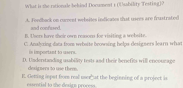 What is the rationale behind Document 1 (Usability Testing)?
A. Feedback on current websites indicates that users are frustrated
and confused.
B. Users have their own reasons for visiting a website.
C. Analyzing data from website browsing helps designers learn what
is important to users.
D. Understanding usability tests and their benefits will encourage
designers to use them.
E. Getting input from real user at the beginning of a project is
essential to the design process.