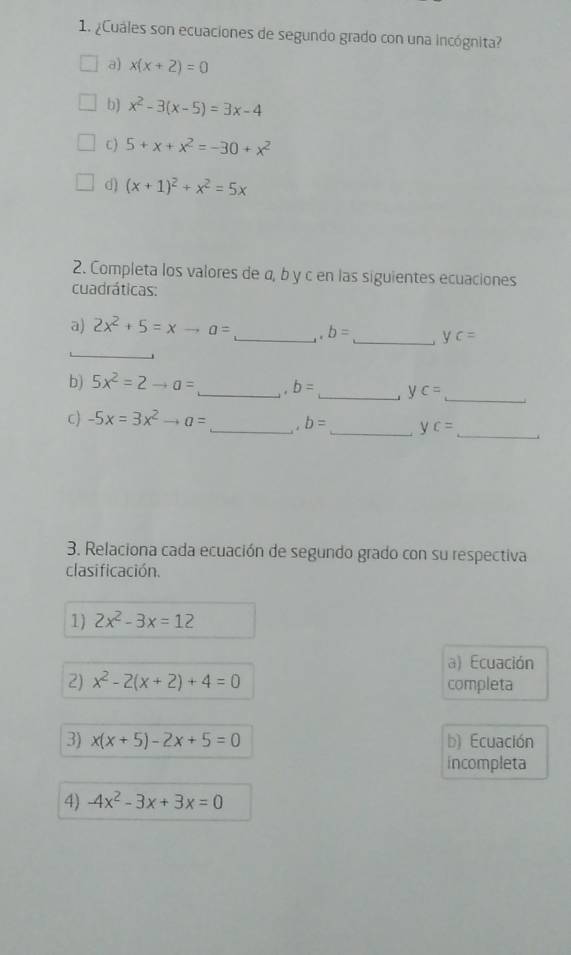 ¿Cuáles son ecuaciones de segundo grado con una incógnita?
a) x(x+2)=0
b) x^2-3(x-5)=3x-4
C) 5+x+x^2=-30+x^2
d) (x+1)^2+x^2=5x
2. Completa los valores de α, b y c en las siguientes ecuaciones
cuadráticas:
a) 2x^2+5=xto a= _ . b= _ j yc=
_
_
b) 5x^2=2to a= _. b= _ c=. y
c) -5x=3x^2to a= _ . b= _ ↓ c=
_
3. Relaciona cada ecuación de segundo grado con su respectiva
clasificación.
1) 2x^2-3x=12
a) Ecuación
2) x^2-2(x+2)+4=0 completa
3) x(x+5)-2x+5=0 b) Ecuación
incompleta
4) -4x^2-3x+3x=0