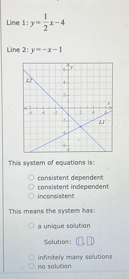 Line 1: y= 1/2 x-4
Line 2: y=-x-1
This system of equations is:
consistent dependent
consistent independent
inconsistent
This means the system has:
a unique solution
Solution : | □
infinitely many solutions
no solution