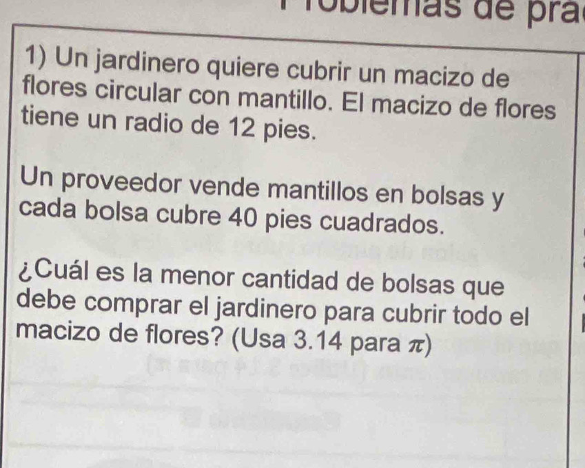 Toblemãs de pra 
1) Un jardinero quiere cubrir un macizo de 
flores circular con mantillo. El macizo de flores 
tiene un radio de 12 pies. 
Un proveedor vende mantillos en bolsas y 
cada bolsa cubre 40 pies cuadrados. 
¿Cuál es la menor cantidad de bolsas que 
debe comprar el jardinero para cubrir todo el 
macizo de flores? (Usa 3.14 para π)