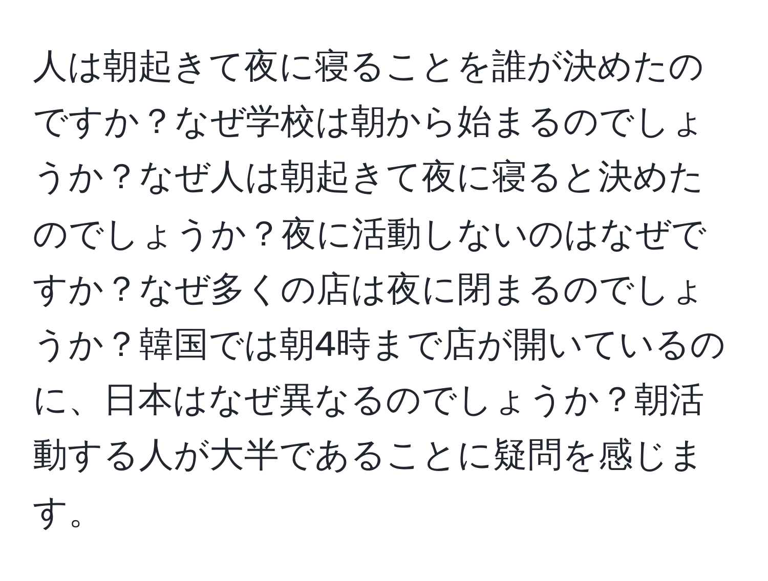 人は朝起きて夜に寝ることを誰が決めたのですか？なぜ学校は朝から始まるのでしょうか？なぜ人は朝起きて夜に寝ると決めたのでしょうか？夜に活動しないのはなぜですか？なぜ多くの店は夜に閉まるのでしょうか？韓国では朝4時まで店が開いているのに、日本はなぜ異なるのでしょうか？朝活動する人が大半であることに疑問を感じます。