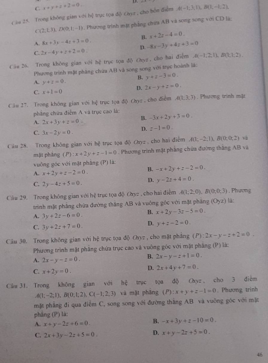 C. x+y+z+2=0. D.
Cầu 25. Trong không gian với hệ trục tọa độ Oxyz , cho bốn điểm A(-1;3;1),B(1;-1;2).
C(2;1;3),D(0;1;-1). Phương trình mặt phẳng chứa AB và song song với CD là:
B. x+2z-4=0.
A. 8x+3y-4z+3=0.
D. -8x-3y+4z+3=0
C. 2x-4y+z+2=0.
Câu 26. Trong không gian với hoverline c trục tọa độ Oxyz, cho hai điểm A(-1;2;1),B(1;1;2).
Phương trình mặt phẳng chứa AB và song song với trục hoành là:
B. y+z-3=0.
A. y+z=0.
D. 2x-y+z=0.
C. x+1=0
Câu 27. Trong không gian với hệ trục tọa độ Oxyz , cho điểm A(1;3;3). Phương trình mặt
phẳng chứa điểm A và trục cao là:
B. -3x+2y+3=0.
A. 2x+3y+z=0
D. z-1=0.
C. 3x-2y=0.
Câu 28. Trong không gian với hệ trục tọa độ Oxyz , cho hai điểm A(1;-2;1),B(0;0;2) và
mặt phǎng (P):x+2y+z-1=0. Phương trình mặt phẳng chứa đường thắng AB và
vuông góc với mặt phẳng (P) là:
B. -x+2y+z-2=0.
A. x+2y+z-2=0.
C. 2y-4z+5=0.
D. y-2z+4=0.
Câu 29. Trong không gian với hệ trục tọa độ Oxyz , cho hai điểm A(1;2;0),B(0;0;3). Phương
trình mặt phẳng chứa đường thắng AB và vuông góc với mặt phăng (Oyz) là:
A. 3y+2z-6=0
B. x+2y-3z-5=0.
C. 3y+2z+7=0.
D. y+z-2=0.
Câu 30. Trong không gian với hệ trục tọa độ Oxyz , cho mặt phẳng (P):2x-y-z+2=0.
Phương trình mặt phăng chứa trục cao và vuông góc với mặt phăng (P) là:
A. 2x-y-z=0.
B. 2x-y-z+1=0.
C. x+2y=0.
D. 2x+4y+7=0.
Câu 31. Trong không gian với hệ trục tọa độ Oxyz , cho 3 điểm
A(1;-2;1),B(0;1;2),C(-1;2;3) và mặt phǎng (P):x+y+z-1=0. Phương trình
mặt phẳng đi qua điểm C, song song với đường thẳng AB và vuông góc với mặt
phẳng (P) là:
A. x+y-2z+6=0.
B. -x+3y+z-10=0.
C. 2x+3y-2z+5=0.
D. x+y-2z+5=0.
46