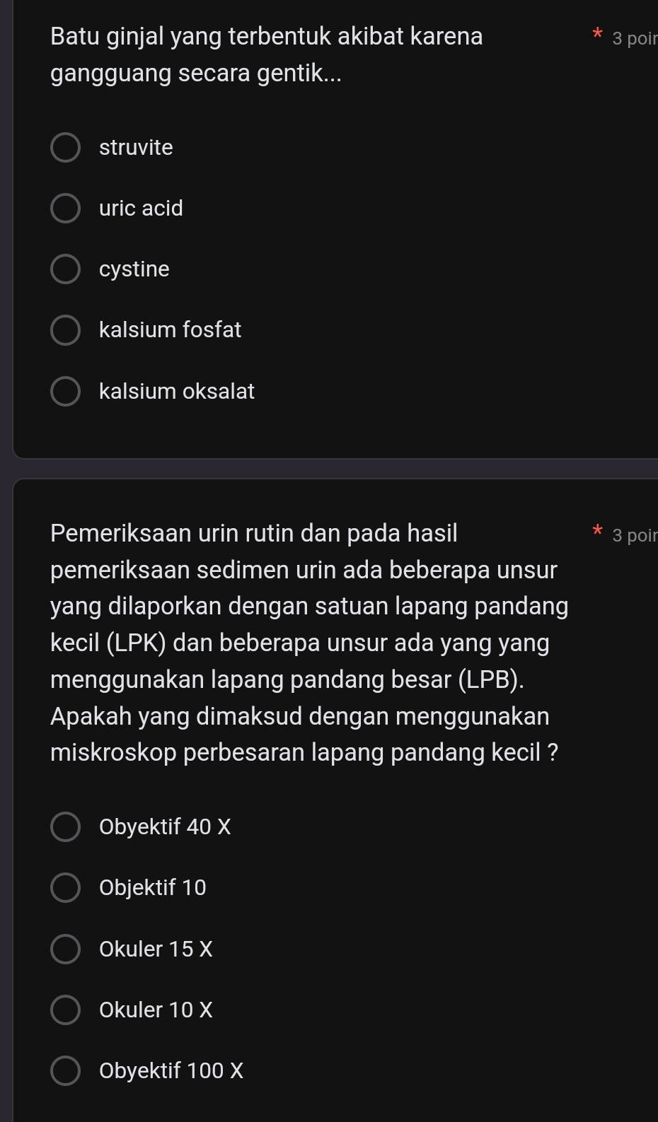 Batu ginjal yang terbentuk akibat karena 3 poir
gangguang secara gentik...
struvite
uric acid
cystine
kalsium fosfat
kalsium oksalat
Pemeriksaan urin rutin dan pada hasil 3 poir
pemeriksaan sedimen urin ada beberapa unsur
yang dilaporkan dengan satuan lapang pandang
kecil (LPK) dan beberapa unsur ada yang yang
menggunakan lapang pandang besar (LPB).
Apakah yang dimaksud dengan menggunakan
miskroskop perbesaran lapang pandang kecil ?
Obyektif 40 X
Objektif 10
Okuler 15 X
Okuler 10 X
Obyektif 100 X