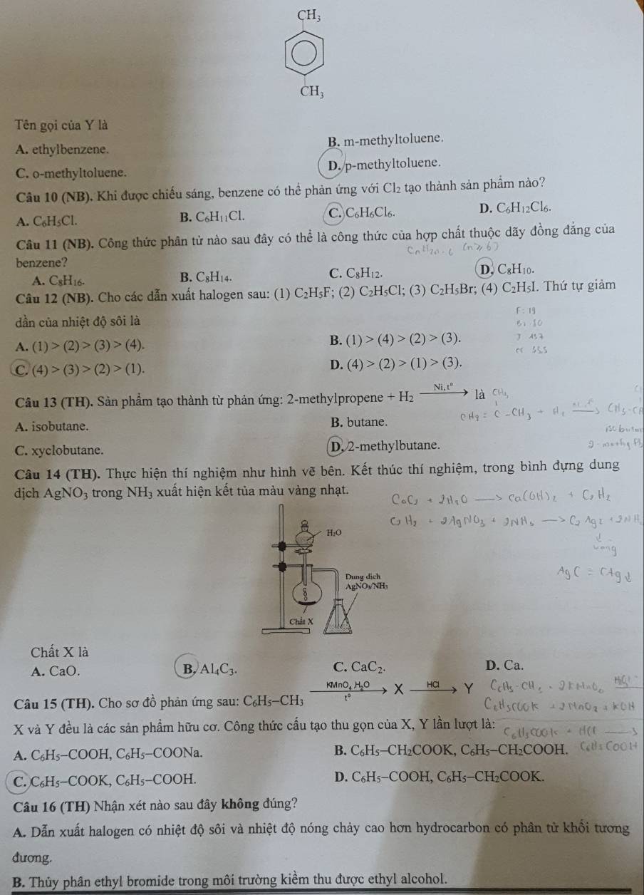 CH_3
CH_3
Tên gọi của Y là
A. ethylbenzene. B. m-methyltoluene.
C. o-methyltoluene. D. p-methyltoluene.
Câu 10 (NB). Khi được chiếu sáng, benzene có thể phản ứng với Cl_2 tạo thành sản phầm nào?
A. C_6H_5C
B. C_6H_11Cl. C. C₆H₆Cl₆. D. C_6H_12Cl_6.
Câu 11 (NB). Công thức phân tử nào sau đây có thể là công thức của hợp chất thuộc dãy đồng đẳng của
benzene?
B. C_8H_1 C. C_8H_12. D. C_8H_10.
A. C_8H_16. 4.
Câu 12 (NB). Cho các dẫn xuất halogen sau: (1) C_2H_5F; (2) C_2H_5Cl; (3) C_2H_5Br; (4) C_2H_5I I. Thứ tự giảm
F:19
dần của nhiệt độ sôi là
10
A. (1)>(2)>(3)>(4).
B. (1)>(4)>(2)>(3). As7
55.5
C.(4)>(3)>(2)>(1).
D. (4)>(2)>(1)>(3).
Câu 13 (TH). Sản phẩm tạo thành từ phản ứng: 2-methylpropene +H_2frac Ni,t°
A. isobutane. B. butane.
C. xyclobutane. D. 2-methylbutane.
Câu 14 (TH). Thực hiện thí nghiệm như hình vẽ bên. Kết thúc thí nghiệm, trong bình đựng dung
dịch AgNO_3 trong NH_3 xuất hiện kết tủa màu vàng nhạt.
Chất X là D. Ca.
A. CaO. B. Al_4C_3. C. CaC_2.
KMnO_4H_2O X √
Câu 15 (TH). Cho sơ đồ phản ứng sau: C_6H_5-CH_3 t°
X và Y đều là các sản phẩm hữu cơ. Công thức cấu tạo thu gọn của X, Y lần lượt là:
A. C_6H_5-COOH,C_6H_5-COONa. B. C_6H_5-CH_2COOK,C_6H_5-CH_2COOH.
C. C_6H_5- COOK,C_6H_5-COOH.
D. C_6H_5-COOH,C_6H_5-CH_2COOK.
Câu 16 (TH) Nhận xét nào sau đây không đúng?
A. Dẫn xuất halogen có nhiệt độ sôi và nhiệt độ nóng chảy cao hơn hydrocarbon có phân tử khổi tương
dương.
B. Thủy phân ethyl bromide trong môi trường kiềm thu được ethyl alcohol.