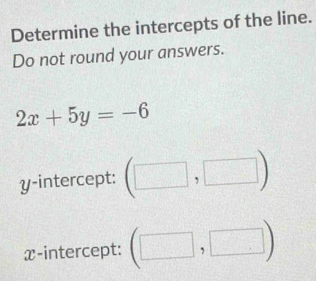 Determine the intercepts of the line. 
Do not round your answers.
2x+5y=-6
y-intercept: (□ ,□ )
x-intercept: (□ ,□ )