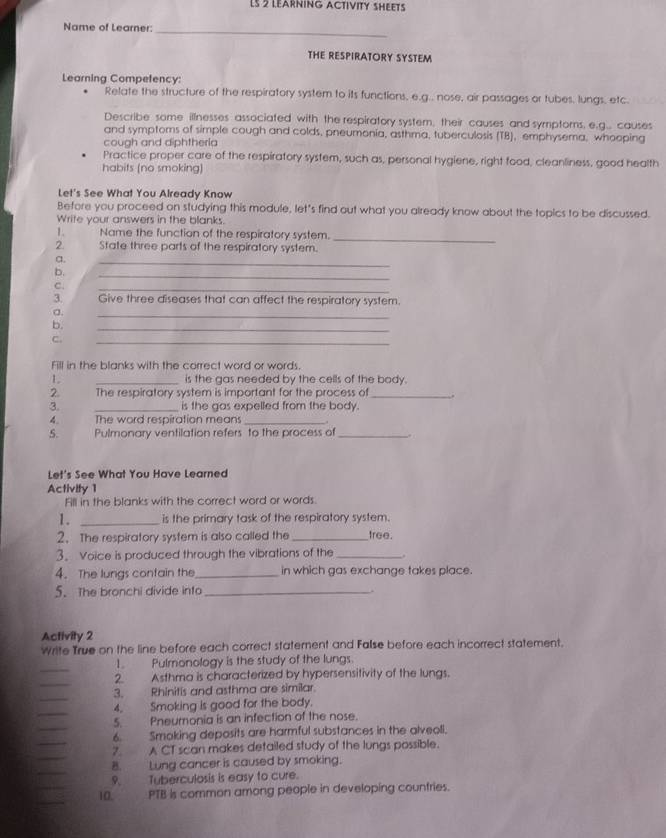 LS 2 LEARNING ACTIVITY SHEETS
_
Name of Learner:
THE RESPIRATORY SYSTEM
Learning Competency:
Relate the structure of the respiratory system to its functions, e.g.. nose, air passages or tubes, lungs, etc.
Describe some illnesses associated with the respiratory system, their causes and symptoms, e.g.. causes
and symptoms of simple cough and colds, pneumonia, asthma, tuberculosis (TB), emphysema, whooping
cough and diphtheria
Practice proper care of the respiratory system, such as, personal hygiene, right food, cleanliness, good health
habits (no smoking)
Let's See What You Already Know
Before you proceed on studying this module, let's find out what you already know about the topics to be discussed.
Write your answers in the blanks.
1. Name the function of the respiratory system.
_
2 State three parts of the respiratory system.
a.
_
b.
_
C.
_
3. Give three diseases that can affect the respiratory system.
a.
_
b.
_
C.
_
Fill in the blanks with the correct word or words.
L _is the gas needed by the cells of the body.
2. The respiratory system is important for the process of_ .
3. _is the gas expelled from the body.
4. The word respiration means_
S. Pulmonary ventilation refers to the process of_
Let's See What You Have Learned
Activity 1
Fill in the blanks with the correct word or words
1. _is the primary task of the respiratory system.
2. The respiratory system is also called the _tree.
3. Voice is produced through the vibrations of the _.
4. The lungs contain the _in which gas exchange takes place.
5. The bronchi divide info_
.
Activity 2
Write True on the line before each correct statement and False before each incorrect statement.
_
1. Pulmonology is the study of the lungs.
_
2. Asthma is characterized by hypersensitivity of the lungs.
_
3. Rhinitis and asthma are similar.
_
4. Smoking is good for the body.
_
5. Pneumonia is an infection of the nose.
_
6. Smoking deposits are harmful substances in the alveoll.
7. A CT scan makes detailed study of the lungs possible.
B. Lung cancer is caused by smoking.
9. Tuberculosis is easy to cure.
10. PTB is common among people in developing countries.