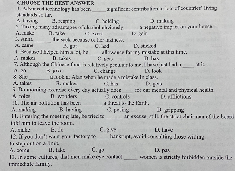 CHOOSE THE BEST ANSWER
1. Advanced technology has been significant contribution to lots of countries’ living
standards so far.
A. having B. reaping C. holding D. making
2. Taking many advantages of alcohol obviously _a negative impact on your house.
A. make B. take C. exert D. gain
3. Anna_ the sack because of her laziness.
A. came B. got C. had D. sticked
4. Because I helped him a lot, he allowance for my mistake at this time.
A. makes B. takes C. gets D. has
7. Although the Chinese food is relatively peculiar to me, I have just had a at it.
A. go B. joke C. change D. look
8. She_ a look at Alan when he made a mistake in class.
A. takes B. makes C. has D. gets
9. Do morning exercise every day actually does _for our mental and physical health.
A. roles B. wonders C. controls D. afflictions
10. The air pollution has been_ a threat to the Earth.
A. making B. having C. posing D. gripping
11. Entering the meeting late, he tried to _an excuse, still, the strict chairman of the board
told him to leave the room.
A. make B. do C. give D. have
12. If you don’t want your factory to bankrupt, avoid consulting those willing
to step out on a limb.
A. come B. take C. go D. pay
13. In some cultures, that men make eye contact_ women is strictly forbidden outside the
immediate family.