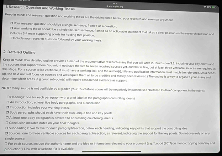 ...
@ app.sophia.org  67%  
1. Research Question and Working Thesis
Keep in mind: The research question and working thesis are the driving force behind your research and eventual argument.
□ Your research question should be a single sentence, framed as a question.
] Your working thesis should be a single focused sentence, framed as an actionable statement that takes a clear position on the research question and
includes 3-4 main supporting points for holding that position.
□ Include your research question followed by your working thesis.
2. Detailed Outline
Keep in mind: Your detailed outline provides a map of the argumentative research essay that you will write in Touchstone 3.2, including your key claims and
the sources that support them. You might not have the five to seven required sources yet, and that is fine, but at least three verifiable sources are required at
this stage. For a source to be verifiable, it must have a working link, and the author(s), title and publication information must match the reference. (As a heads
up, the next unit will focus on sources and will require them all to be credible and mostly peer-reviewed.) The outline is a way to organize your essay and
determine which areas (e.g. your sub-points) will require researched evidence as support.
NOTE: If any source is not verifiable by a grader, your Touchstone score will be negatively impacted (see "Detailed Outline" component in the rubric).
* Headings: one for each paragraph with a brief label of the paragraph's controlling idea(s).
] An introduction, at least five body paragraphs, and a conclusion.
□ Introduction includes your working thesis.
Body paragraphs should each have their own unique title and key points.
At least one body paragraph is devoted to addressing counterarguments.
Conclusion includes notes on your final thoughts.
] Subheadings: two to five for each paragraph/section, below each heading, indicating key points that support the controlling idea
□ Sources: one to three verifiable sources for each paragraph/section, as relevant, indicating the support for the key points. Do not over-rely on any
single source.
□ For each source, include the author's name and the idea or information relevant to your argument (e.g. "Lappé (2017) on mono-cropping corn/soy and
production"). Link with a website if it is available.