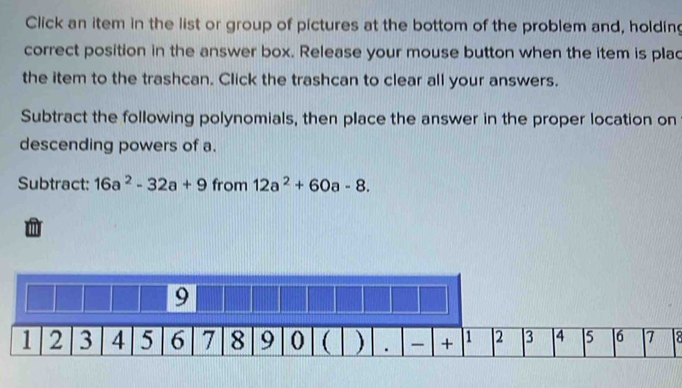 Click an item in the list or group of pictures at the bottom of the problem and, holdin 
correct position in the answer box. Release your mouse button when the item is plac 
the item to the trashcan. Click the trashcan to clear all your answers. 
Subtract the following polynomials, then place the answer in the proper location on 
descending powers of a. 
Subtract: 16a^2-32a+9 from 12a^2+60a-8.
9
1 2 3 4 5 6 7 8 9 0 ( ) . + 1 2 3 4 5 |6 7 2