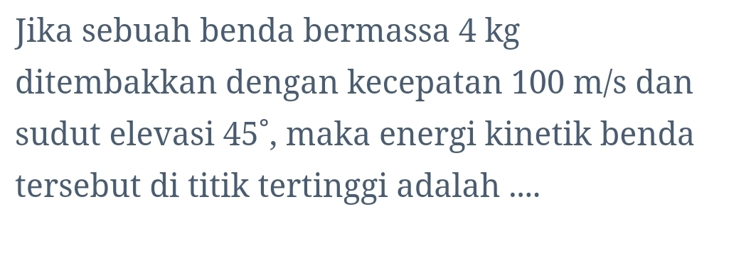 Jika sebuah benda bermassa 4 kg
ditembakkan dengan kecepatan 100 m/s dan 
sudut elevasi 45° , maka energi kinetik benda 
tersebut di titik tertinggi adalah ....