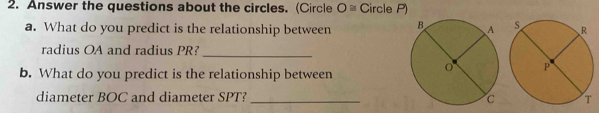 Answer the questions about the circles. (Circle O≌ Circle P) 
a. What do you predict is the relationship between 
radius OA and radius PR?_ 
b. What do you predict is the relationship between 
diameter BOC and diameter SPT? _