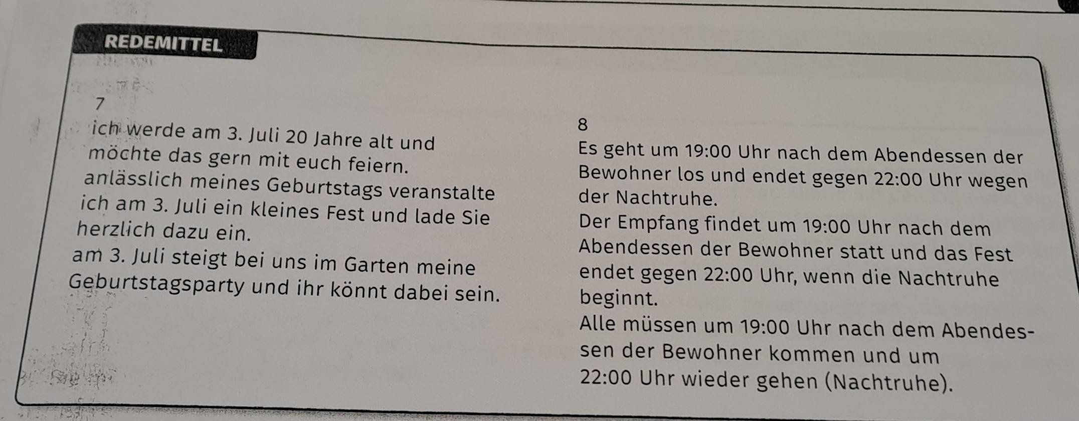 REDEMITTEL 
7 
8 
ich werde am 3. Juli 20 Jahre alt und Uhr nach dem Abendessen der 
Es geht um 19:00
möchte das gern mit euch feiern. Bewohner los und endet gegen 22:00 Uhr wegen 
anlässlich meines Geburtstags veranstalte der Nachtruhe. 
ich am 3. Juli ein kleines Fest und lade Sie Der Empfang findet um 19:00 Uhr nach dem 
herzlich dazu ein. 
Abendessen der Bewohner statt und das Fest 
am 3. Juli steigt bei uns im Garten meine 
endet gegen 22:00 Uhr, wenn die Nachtruhe 
Geburtstagsparty und ihr könnt dabei sein. beginnt. 
Alle müssen um 19:00 Uhr nach dem Abendes- 
sen der Bewohner kommen und um 
Sing
22:00 Uhr wieder gehen (Nachtruhe).