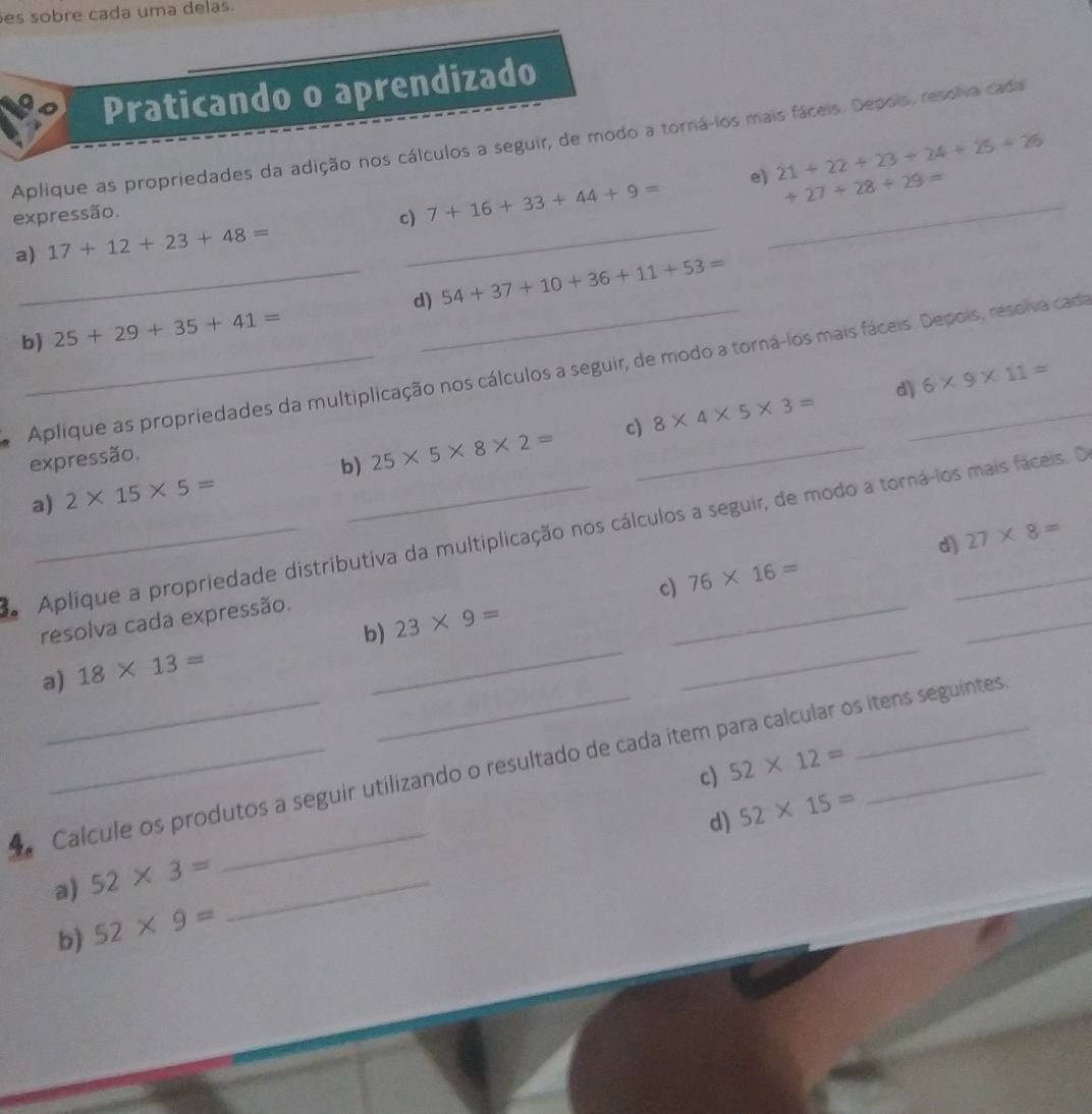 es sobre cada uma delas. 
Praticando o aprendizado 
Aplique as propriedades da adição nos cálculos a seguir, de modo a torná-los mais fáceis. Depois, resolva cada
+27+28+29=
expressão. 
c) 7+16+33+44+9= e)_ 21+22+23+24+25+26
a) 17+12+23+48=
_ 
_d) 54+37+10+36+11+53=
b) 25+29+35+41=
_Aplique as propriedades da multiplicação nos cálculos a seguir, de modo a torná-los mais fáceis. Depois, resova cada 
c) 8* 4* 5* 3= dì 6* 9* 11=
expressão. 
a) 2* 15* 5= b) 25* 5* 8* 2= _ 
_ 
Aplique a propriedade distributiva da multiplicação nos cálculos a seguir, de modo a torná-los mais faceis. D 27* 8=
c) 76* 16= d) 
resolva cada expressão. 
a) 18* 13= b)_ 23* 9= _ 
_ 
Calcule os produtos a seguir utilizando o resultado de cada item para calcular os itens seguintes 
c) 52* 12=
d) 52* 15=
a) 52* 3= _ 
b) 52* 9=