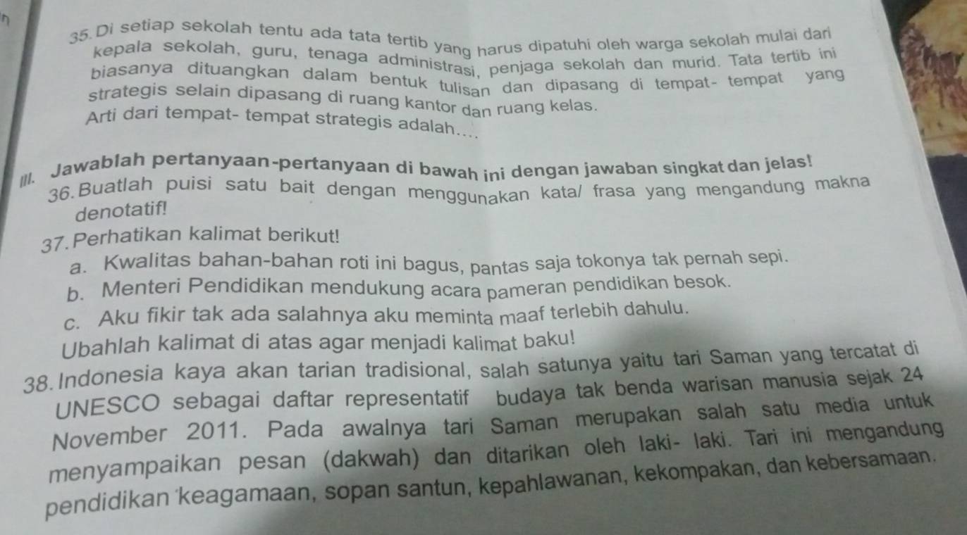 Di setiap sekolah tentu ada tata tertib yang harus dipatuhi oleh warga sekolah mulai dari 
kepala sekolah, guru, tenaga administrasi, penjaga sekolah dan murid. Tata tertib ini 
biasanya dituangkan dalam bentuk tulisan dan dipasang di tempat- tempat yang 
strategis selain dipasang di ruang kantor dan ruang kelas. 
Arti dari tempat- tempat strategis adalah... 
III. Jawablah pertanyaan-pertanyaan di bawah ini dengan jawaban singkat dan jelas! 
36.Buatlah puisi satu bait dengan menggunakan kata/ frasa yang mengandung makna 
denotatif! 
37. Perhatikan kalimat berikut! 
a. Kwalitas bahan-bahan roti ini bagus, pantas saja tokonya tak pernah sepi. 
b. Menteri Pendidikan mendukung acara pameran pendidikan besok. 
c. Aku fikir tak ada salahnya aku meminta maaf terlebih dahulu. 
Ubahlah kalimat di atas agar menjadi kalimat baku! 
38. Indonesia kaya akan tarian tradisional, salah satunya yaitu tari Saman yang tercatat di 
UNESCO sebagai daftar representatif budaya tak benda warisan manusia sejak 24 
November 2011. Pada awalnya tari Saman merupakan salah satu media untuk 
menyampaikan pesan (dakwah) dan ditarikan oleh laki- laki. Tari ini mengandung 
pendidikan 'keagamaan, sopan santun, kepahlawanan, kekompakan, dan kebersamaan.