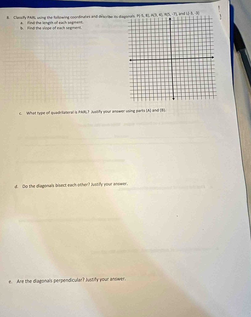 Classify PARL using the following coordinates and describe its di and L(-3,-3)
a. Find the length of each segment
b. Find the slope of each segment.
c. What type of quadrilateral is PARL? Justify your answer using parts (A) and (B).
d. Do the diagonals bisect each other? Justify your answer.
e. Are the diagonals perpendicular? Justify your answer.