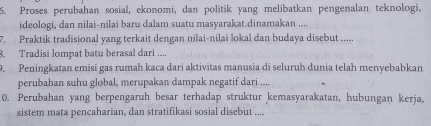 Proses perubahan sosial, ekonomi, dan politik yang melibatkan pengenalan teknologi, 
ideologi, dan nilai-nilai baru dalam suatu masyarakat.dinamakan .... 
7. Praktik tradisional yang terkait dengan nilai-nilai lokal dan budaya disebut ..... 
8. Tradisi lompat batu berasal dari .... 
9. Peningkatan emisí gas rumah kaca dari aktivitas manusia di seluruh dunia telah menyebabkan 
perubahan suhu global, merupakan dampak negatif dari .... 
0. Perubahan yang berpengaruh besar terhadap struktur kemasyarakatan, hubungan kerja, 
sistem mata pencaharian, dan stratifikasi sosial disebut ....