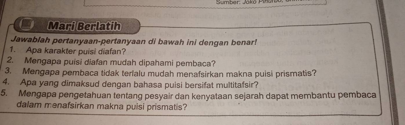 Sumber: Joko Pinumbo, 
Mari Berlatih 
Jawablah pertanyaan-pertanyaan di bawah ini dengan benar! 
1. Apa karakter puisi diafan? 
2. Mengapa puisi diafan mudah dipahami pembaca? 
3. Mengapa pembaca tidak terlalu mudah menafsirkan makna puisi prismatis? 
4. Apa yang dimaksud dengan bahasa puisi bersifat multitafsir? 
5. Mengapa pengetahuan tentang pesyair dan kenyataan sejarah dapat membantu pembaca 
dalam menafsirkan makna puisi prismatis?