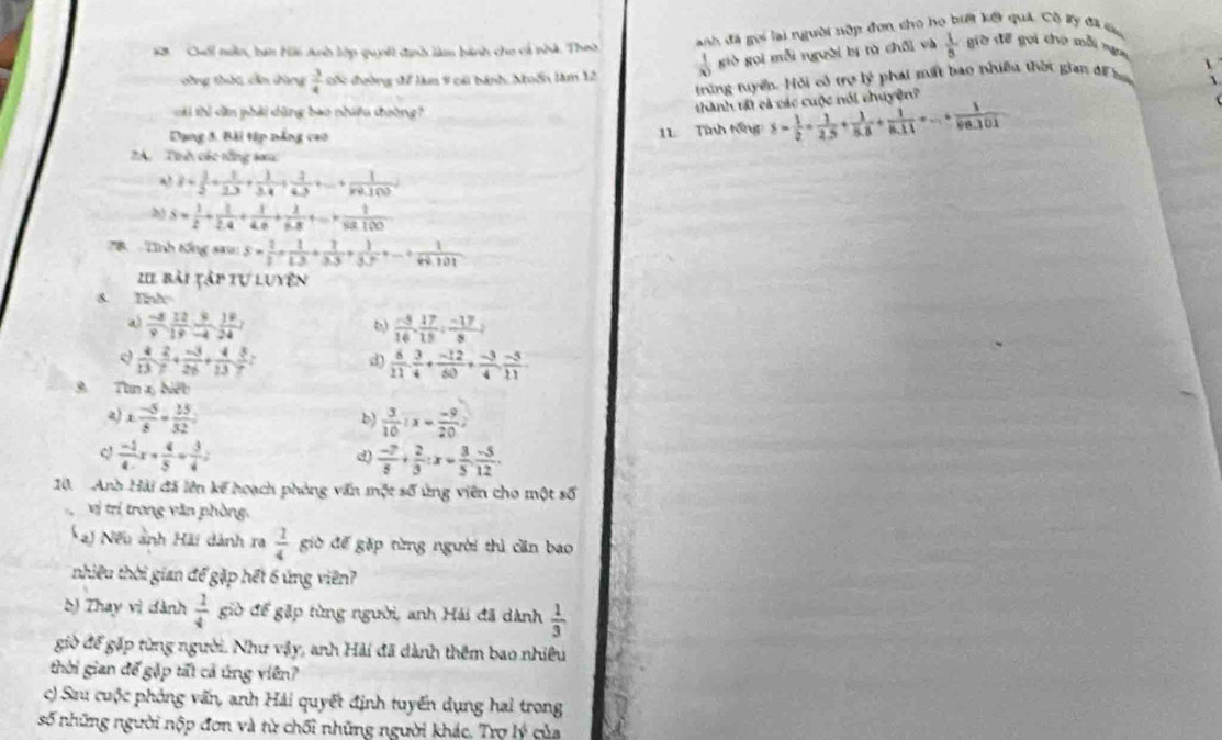 Cố nân, bán Hài Anh lớp quyết định làm bành cho cả nhà. Theờ  anh đã gọi lại người nập đơn cho họ biết kết quả. Cô ty đã cu
công thức, cần đàng  3/4  sốc đường sể làm 8 cái bánh, Nuốn lăm 12  1/30  giè gọi mỗi người bị tù chối và  1/5  giờ để gọi cho mỗi ngư
trững tuyển. Hỏi có trợ lý phái mất bao nhiều thời gian để ha
G tể dân phải dùng bao nhiều thường
thành tớ cả các cuộc nói chuyện?
Dạng 5. Bài tập nắng cao
11 Tình tổng s= 1/2 + 1/2.5 + 1/5.8 + 1/8.11 +...+ 1/8n.101 
A.  Tnh các tổng san
a 3+ 1/2 + 1/2.3 + 1/3.4 + 1/4.3 +...+ 1/n9.100.10 
S= 1/2 + 1/2.4 + 1/4.6 + 1/7.8 +...+ 1/38.100 
B -  Tình tổng sau: S= 2/1 + 1/1.3 + 2/3.3 + 1/3.5 +...+ 1/n!.101 
IIl bài tập tự luyện
8. Tnh
a  (-5)/9 , 12/19 , 9/-4 , 18/24 ,
 (-5)/16 , 17/15 : (-17)/8 )
 4/13 , 2/7 + (-3)/26 + 4/13 , 5/7 ; d)  6/11 . 3/4 + (-12)/60 + (-3)/4 . (-5)/11 
9 Tùn x biết
a) x: (-5)/8 = 25/32 :  3/10 :x= (-9)/20 
b)
C  (-1)/4 x+ 4/5 + 3/4 =
d)  (-7)/5 + 2/3 :x= 3/5 : (-5)/12 .
10.  Anh Hải đã lên kế hoạch phòng vấn một số ứng viên cho một số
vị trí trong văn phòng,
a) Nếu ảnh Hải dành ra  1/4  giờ đế gặp từng người thì cần bao
nhiêu thời gian để gặp hết 6 ứng viên?
b) Thay vì dành  1/4  giờ để gặp từng người, anh Hải đã dành  1/3 
giờ để gặp từng người. Như vậy, anh Hải đã dành thêm bao nhiêu
thời gian để gặp tất cả ứng viên?
c) Sau cuộc phòng vấn, anh Hải quyết định tuyến dụng hai trong
số những người nộp đơn và từ chối những người khác. Trợ lý của