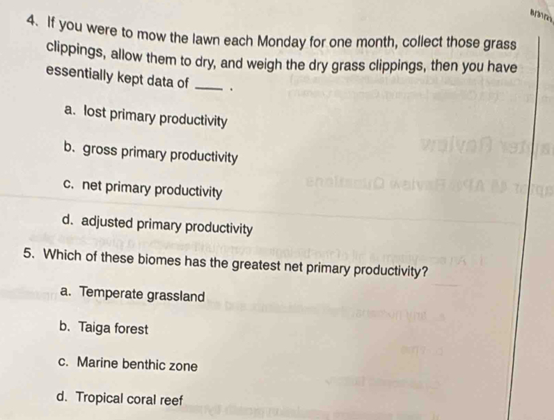 B/31/25
4. If you were to mow the lawn each Monday for one month, collect those grass
clippings, allow them to dry, and weigh the dry grass clippings, then you have
essentially kept data of _.
a. lost primary productivity
b. gross primary productivity
c. net primary productivity
d. adjusted primary productivity
5. Which of these biomes has the greatest net primary productivity?
a. Temperate grassland
b. Taiga forest
c. Marine benthic zone
d. Tropical coral reef